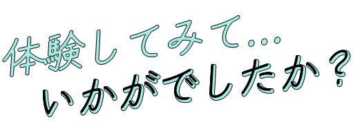 体験してみて…いかがでしたか？